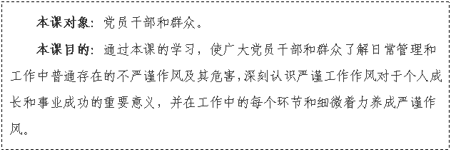 文本框: 本課對象：黨員干部和群眾。
本課目的：通過本課的學習，使廣大黨員干部和群眾了解日常管理和工作中普通存在的不嚴謹作風及其危害，深刻認識嚴謹工作作風對于個人成長和事業成功的重要意義，并在工作中的每個環節和細微著力養成嚴謹作風。

