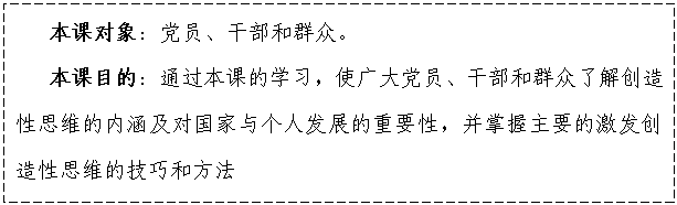 文本框:    本課對象：黨員、干部和群眾。
   本課目的：通過本課的學(xué)習(xí)，使廣大黨員、干部和群眾了解創(chuàng)造性思維的內(nèi)涵及對國家與個人發(fā)展的重要性，并掌握主要的激發(fā)創(chuàng)造性思維的技巧和方法


