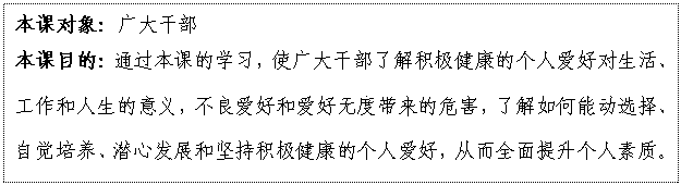文本框: 本課對象：廣大干部
本課目的：通過本課的學習，使廣大干部了解積極健康的個人愛好對生活、工作和人生的意義，不良愛好和愛好無度帶來的危害，了解如何能動選擇、自覺培養、潛心發展和堅持積極健康的個人愛好，從而全面提升個人素質。

